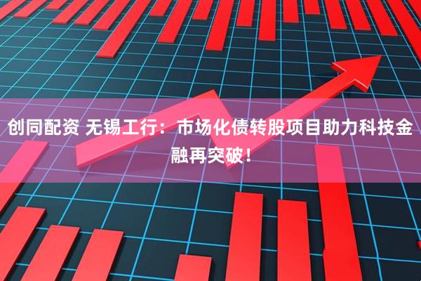 创同配资 无锡工行：市场化债转股项目助力科技金融再突破！