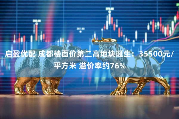 启盈优配 成都楼面价第二高地块诞生：35500元/平方米 溢价率约76%