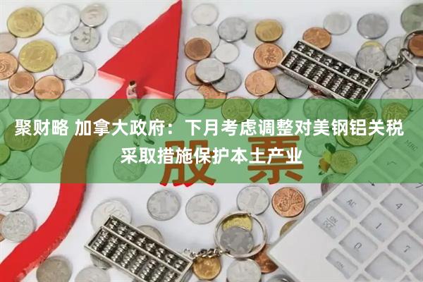 聚财略 加拿大政府：下月考虑调整对美钢铝关税 采取措施保护本土产业