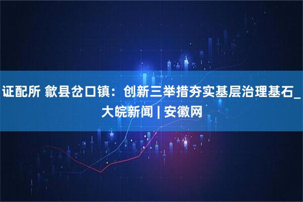 证配所 歙县岔口镇：创新三举措夯实基层治理基石_大皖新闻 | 安徽网