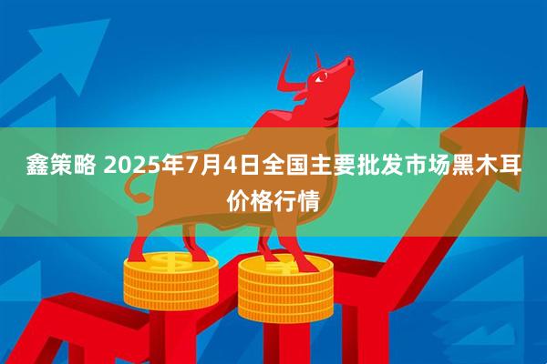 鑫策略 2025年7月4日全国主要批发市场黑木耳价格行情