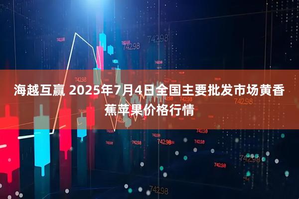 海越互赢 2025年7月4日全国主要批发市场黄香蕉苹果价格行情