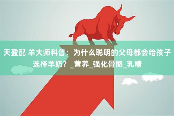 天盈配 羊大师科普：为什么聪明的父母都会给孩子选择羊奶？_营养_强化骨骼_乳糖