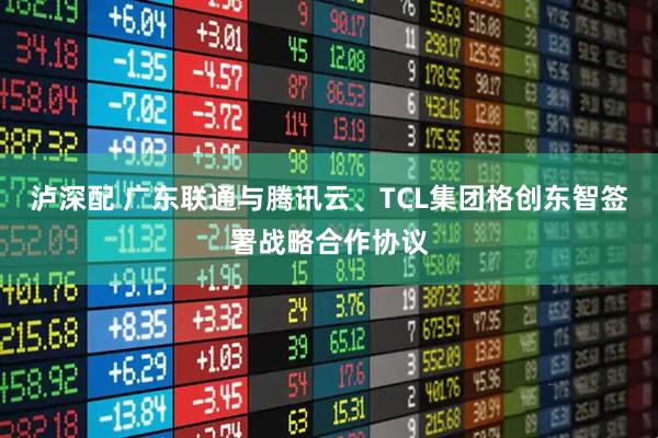 泸深配 广东联通与腾讯云、TCL集团格创东智签署战略合作协议