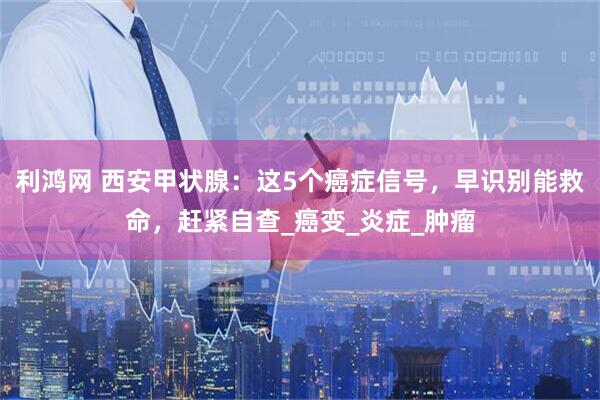 利鸿网 西安甲状腺：这5个癌症信号，早识别能救命，赶紧自查_癌变_炎症_肿瘤