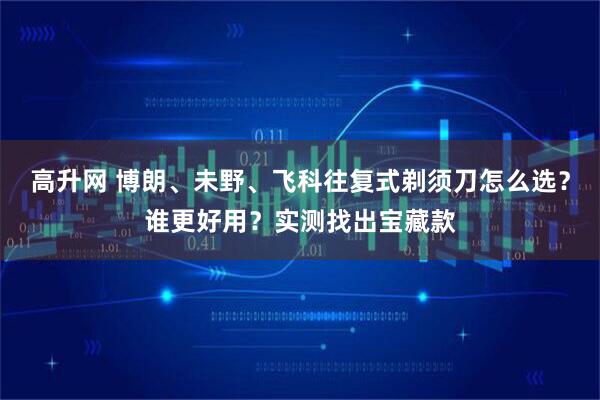 高升网 博朗、未野、飞科往复式剃须刀怎么选？谁更好用？实测找出宝藏款