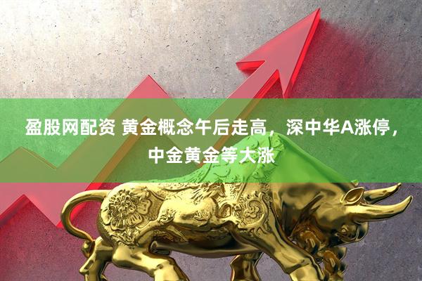 盈股网配资 黄金概念午后走高，深中华A涨停，中金黄金等大涨